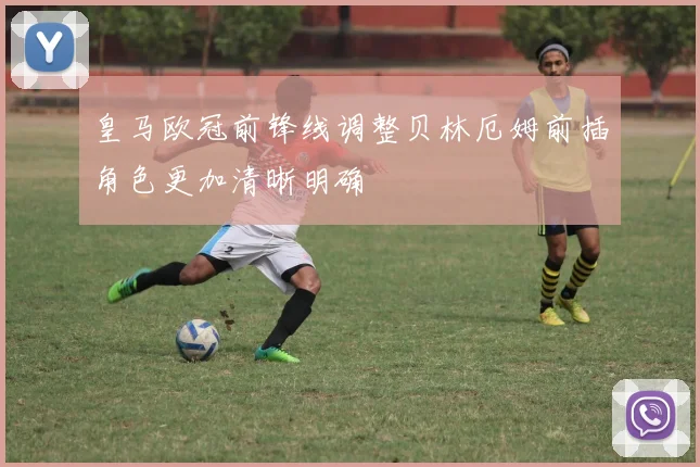 皇马欧冠前锋线调整贝林厄姆前插角色更加清晰明确