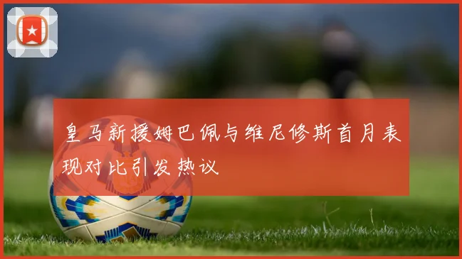 皇马新援姆巴佩与维尼修斯首月表现对比引发热议